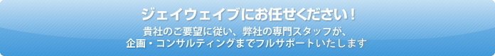 Jwaveにお任せください！貴社のご要望に従い、弊社の専門スタッフが、企画・コンサルティングまでフルサポートいたします