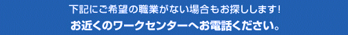 上記にご希望の職業がない場合もお探しします！お近くのワークセンターへお電話ください。